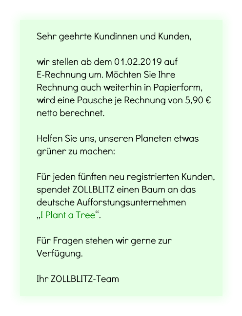 Sehr geehrte Kundinnen und Kunden,   wir stellen ab dem 01.02.2019 auf  E-Rechnung um. Möchten Sie Ihre Rechnung auch weiterhin in Papierform, wird eine Pausche je Rechnung von 5,90 € netto berechnet.  Helfen Sie uns, unseren Planeten etwas grüner zu machen:  Für jeden fünften neu registrierten Kunden, spendet ZOLLBLITZ einen Baum an das deutsche Aufforstungsunternehmen  „I Plant a Tree“.  Für Fragen stehen wir gerne zur Verfügung.  Ihr ZOLLBLITZ-Team